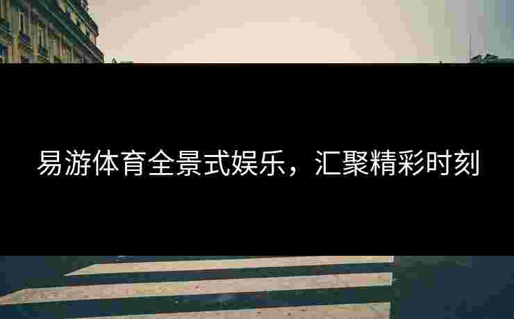 易游体育全景式娱乐，汇聚精彩时刻