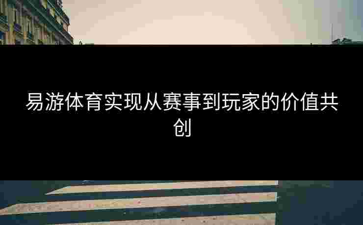 易游体育实现从赛事到玩家的价值共创 易游体育实现从赛事到玩家的价值共创