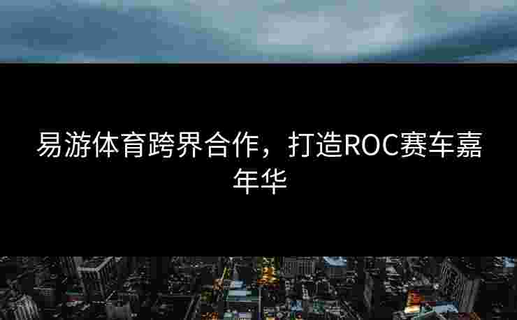 易游体育跨界合作，打造ROC赛车嘉年华