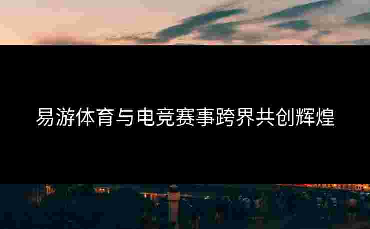 易游体育与电竞赛事跨界共创辉煌