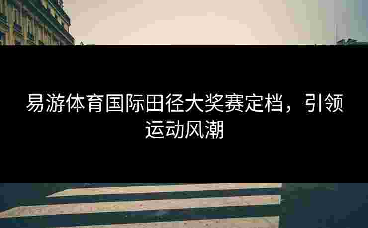 易游体育国际田径大奖赛定档，引领运动风潮