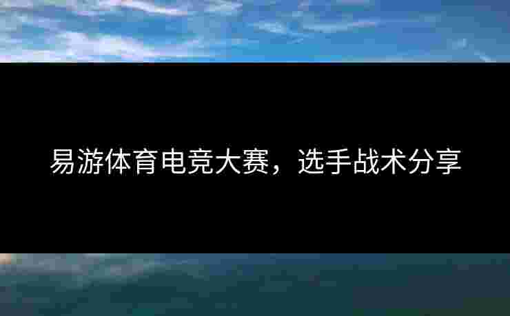 易游体育电竞大赛,选手战术分享 易游体育电竞大赛,选手战术分享