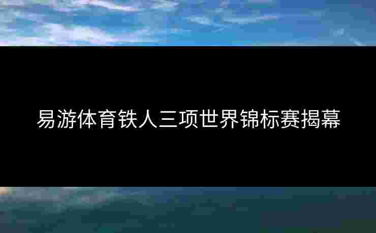 易游体育铁人三项世界锦标赛揭幕 易游体育铁人三项世界锦标赛揭幕