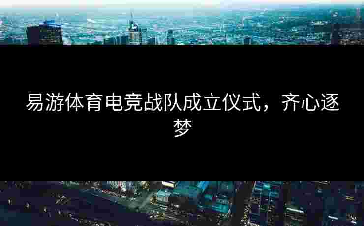易游体育电竞战队成立仪式，齐心逐梦