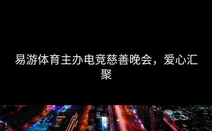 易游体育主办电竞慈善晚会，爱心汇聚