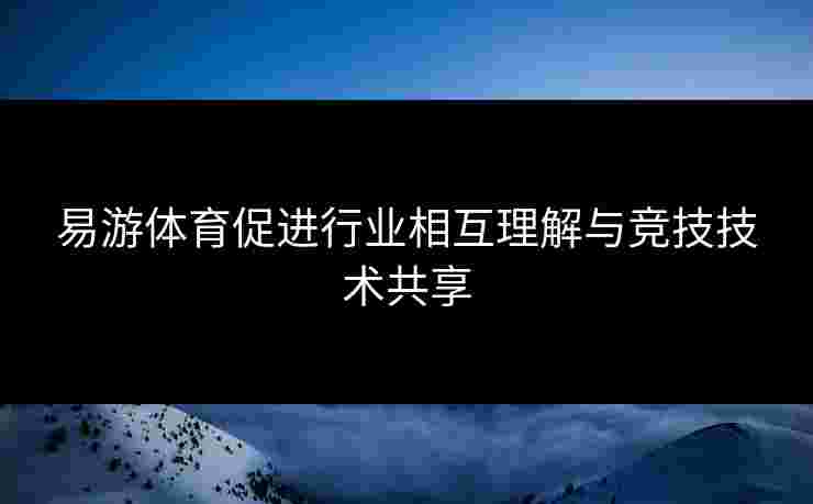 易游体育促进行业相互理解与竞技技术共享