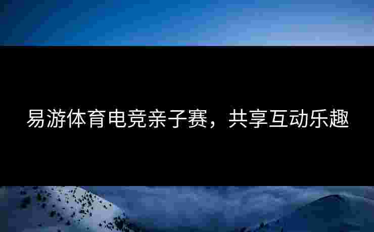 易游体育电竞亲子赛，共享互动乐趣