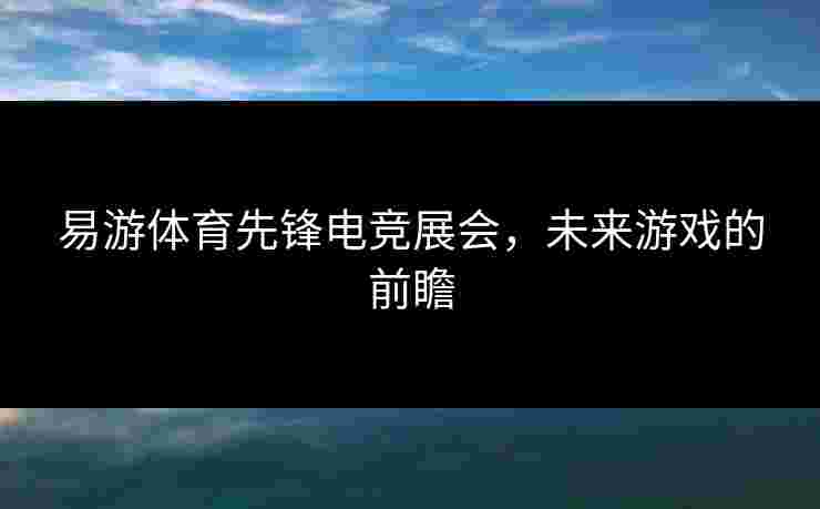 易游体育先锋电竞展会，未来游戏的前瞻