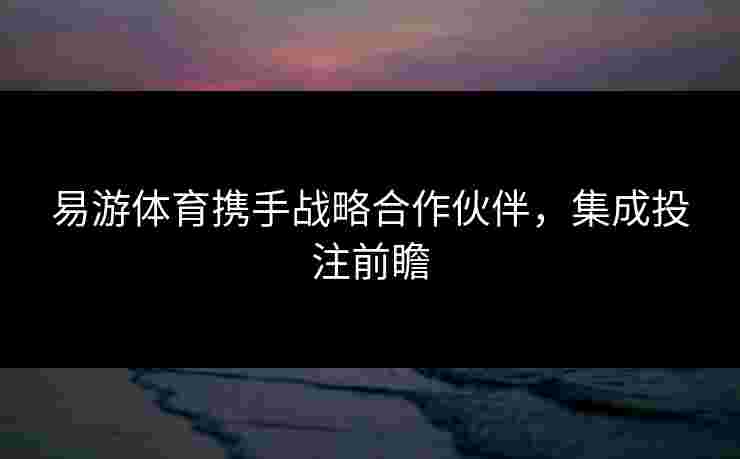易游体育携手战略合作伙伴，集成投注前瞻