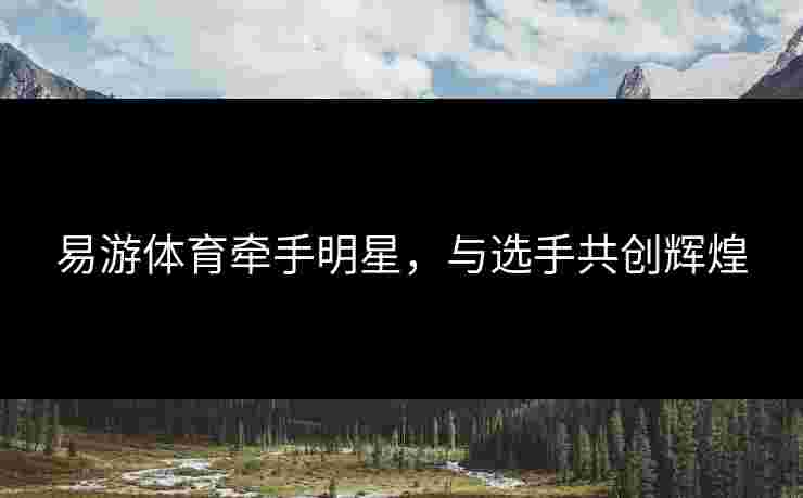 易游体育牵手明星，与选手共创辉煌