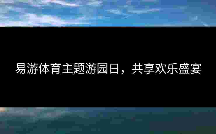 易游体育主题游园日，共享欢乐盛宴