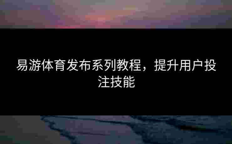 易游体育发布系列教程，提升用户投注技能