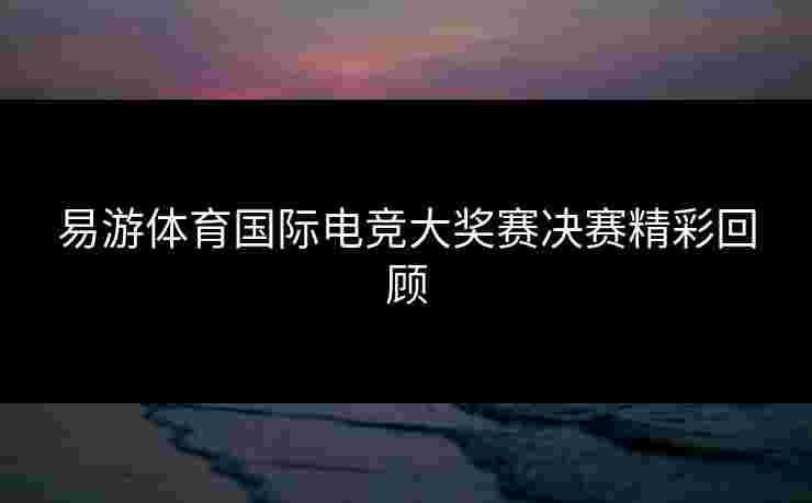 易游体育国际电竞大奖赛决赛精彩回顾