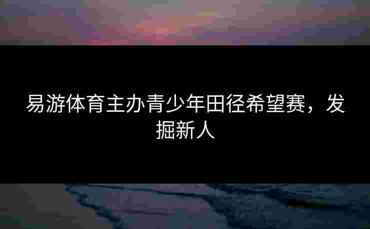易游体育主办青少年田径希望赛，发掘新人