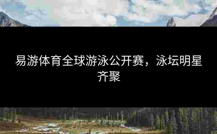 易游体育全球游泳公开赛，泳坛明星齐聚