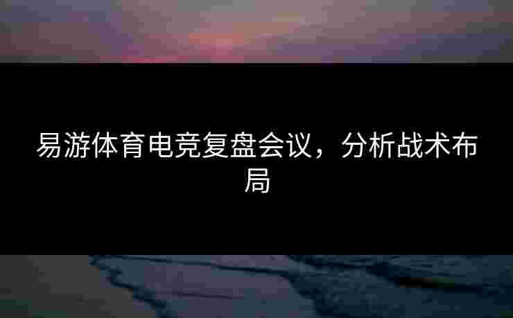 易游体育电竞复盘会议，分析战术布局