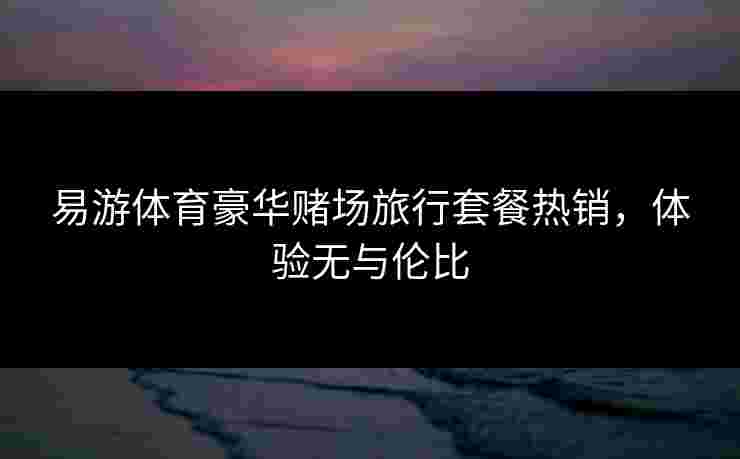 易游体育豪华赌场旅行套餐热销，体验无与伦比
