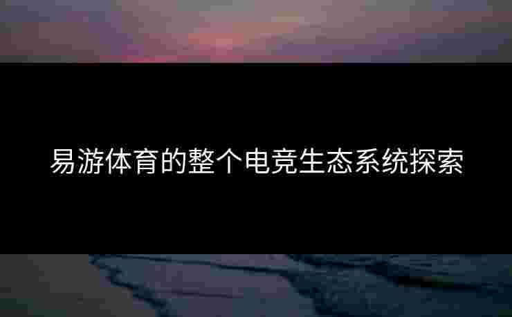 易游体育的整个电竞生态系统探索