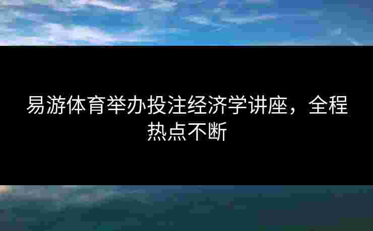 易游体育举办投注经济学讲座，全程热点不断