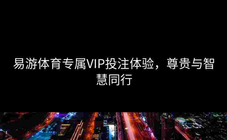 易游体育专属VIP投注体验，尊贵与智慧同行
