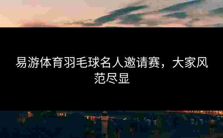 易游体育羽毛球名人邀请赛，大家风范尽显