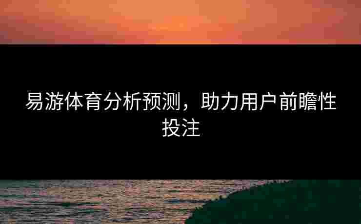 易游体育分析预测，助力用户前瞻性投注