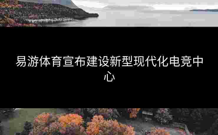 易游体育宣布建设新型现代化电竞中心
